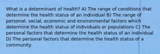 What is a determinant of health? A) The range of conditions that determine the health status of an individual B) The range of personal, social, economic and environmental factors which determine the health status of individuals or populations C) The personal factors that determine the health status of an individual D) The personal factors that determine the health status of a community