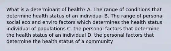 What is a determinant of health? A. The range of conditions that determine health status of an individual B. The range of personal social eco and enviro factors which determines the health status individual of populations C. the personal factors that determine the health status of an individual D. the personal factors that determine the health status of a community