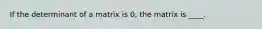 If the determinant of a matrix is 0, the matrix is ____.