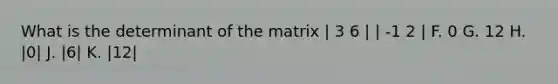 What is the determinant of the matrix | 3 6 | | -1 2 | F. 0 G. 12 H. |0| J. |6| K. |12|