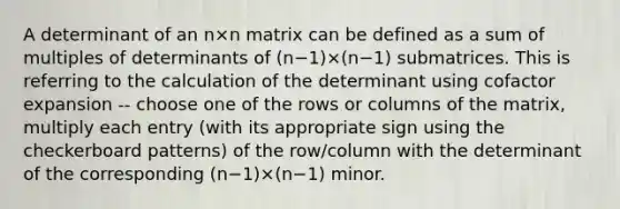 A determinant of an n×n matrix can be defined as a sum of multiples of determinants of (n−1)×(n−1) submatrices. This is referring to the calculation of the determinant using cofactor expansion -- choose one of the rows or columns of the matrix, multiply each entry (with its appropriate sign using the checkerboard patterns) of the row/column with the determinant of the corresponding (n−1)×(n−1) minor.