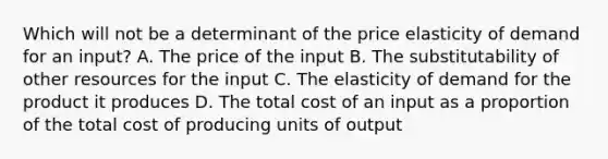 Which will not be a determinant of the price elasticity of demand for an input? A. The price of the input B. The substitutability of other resources for the input C. The elasticity of demand for the product it produces D. The total cost of an input as a proportion of the total cost of producing units of output