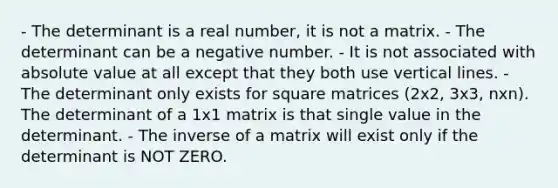 - The determinant is a real number, it is not a matrix. - The determinant can be a negative number. - It is not associated with absolute value at all except that they both use vertical lines. - The determinant only exists for square matrices (2x2, 3x3, nxn). The determinant of a 1x1 matrix is that single value in the determinant. - The inverse of a matrix will exist only if the determinant is NOT ZERO.