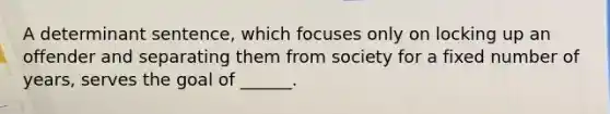 A determinant sentence, which focuses only on locking up an offender and separating them from society for a fixed number of years, serves the goal of ______.