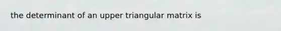 the determinant of an upper triangular matrix is