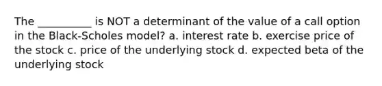 The __________ is NOT a determinant of the value of a call option in the Black-Scholes model? a. interest rate b. exercise price of the stock c. price of the underlying stock d. expected beta of the underlying stock