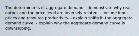 The determinants of aggregate demand - demonstrate why real output and the price level are inversely related. - include input prices and resource productivity. - explain shifts in the aggregate demand curve. - explain why the aggregate demand curve is downsloping.