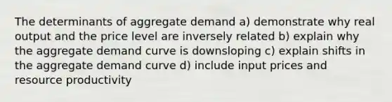 The determinants of aggregate demand a) demonstrate why real output and the price level are inversely related b) explain why the aggregate demand curve is downsloping c) explain shifts in the aggregate demand curve d) include input prices and resource productivity