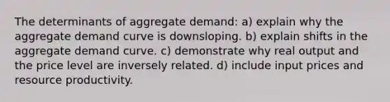 The determinants of aggregate demand: a) explain why the aggregate demand curve is downsloping. b) explain shifts in the aggregate demand curve. c) demonstrate why real output and the price level are inversely related. d) include input prices and resource productivity.