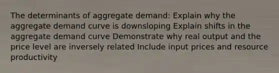 The determinants of aggregate demand: Explain why the aggregate demand curve is downsloping Explain shifts in the aggregate demand curve Demonstrate why real output and the price level are inversely related Include input prices and resource productivity