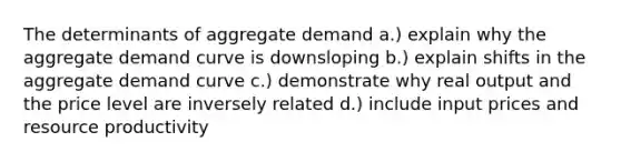 The determinants of aggregate demand a.) explain why the aggregate demand curve is downsloping b.) explain shifts in the aggregate demand curve c.) demonstrate why real output and the price level are inversely related d.) include input prices and resource productivity