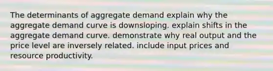 The determinants of aggregate demand explain why the aggregate demand curve is downsloping. explain shifts in the aggregate demand curve. demonstrate why real output and the price level are inversely related. include input prices and resource productivity.