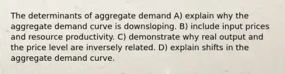 The determinants of aggregate demand A) explain why the aggregate demand curve is downsloping. B) include input prices and resource productivity. C) demonstrate why real output and the price level are inversely related. D) explain shifts in the aggregate demand curve.