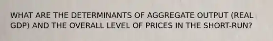 WHAT ARE THE DETERMINANTS OF AGGREGATE OUTPUT (REAL GDP) AND THE OVERALL LEVEL OF PRICES IN THE SHORT-RUN?