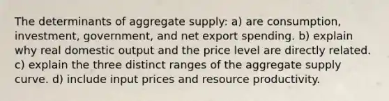 The determinants of aggregate supply: a) are consumption, investment, government, and net export spending. b) explain why real domestic output and the price level are directly related. c) explain the three distinct ranges of the aggregate supply curve. d) include input prices and resource productivity.