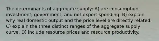 The determinants of aggregate supply: A) are consumption, investment, government, and net export spending. B) explain why real domestic output and the price level are directly related. C) explain the three distinct ranges of the aggregate supply curve. D) include resource prices and resource productivity.