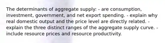 The determinants of aggregate supply: - are consumption, investment, government, and net export spending. - explain why real domestic output and the price level are directly related. - explain the three distinct ranges of the aggregate supply curve. - include resource prices and resource productivity.