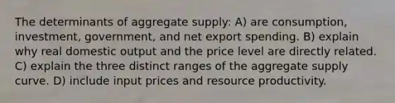 The determinants of aggregate supply: A) are consumption, investment, government, and net export spending. B) explain why real domestic output and the price level are directly related. C) explain the three distinct ranges of the aggregate supply curve. D) include input prices and resource productivity.