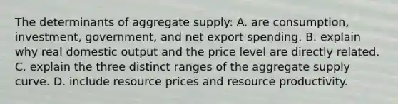 The determinants of aggregate supply: A. are consumption, investment, government, and net export spending. B. explain why real domestic output and the price level are directly related. C. explain the three distinct ranges of the aggregate supply curve. D. include resource prices and resource productivity.