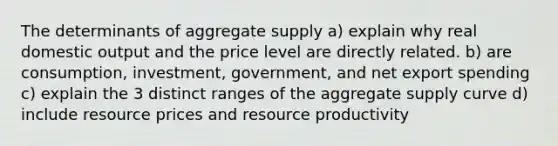 The determinants of aggregate supply a) explain why real domestic output and the price level are directly related. b) are consumption, investment, government, and net export spending c) explain the 3 distinct ranges of the aggregate supply curve d) include resource prices and resource productivity