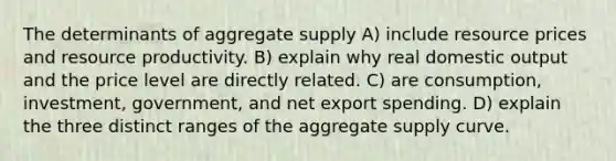 The determinants of aggregate supply A) include resource prices and resource productivity. B) explain why real domestic output and the price level are directly related. C) are consumption, investment, government, and net export spending. D) explain the three distinct ranges of the aggregate supply curve.