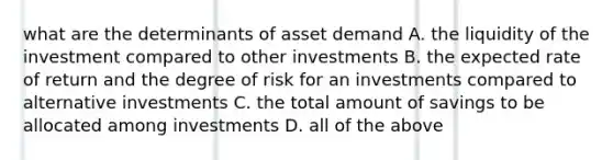 what are the determinants of asset demand A. the liquidity of the investment compared to other investments B. the expected rate of return and the degree of risk for an investments compared to alternative investments C. the total amount of savings to be allocated among investments D. all of the above