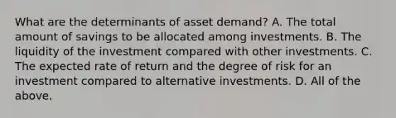 What are the determinants of asset​ demand? A. The total amount of savings to be allocated among investments. B. The liquidity of the investment compared with other investments. C. The expected rate of return and the degree of risk for an investment compared to alternative investments. D. All of the above.