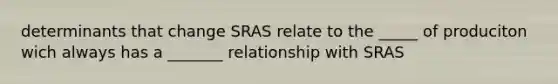 determinants that change SRAS relate to the _____ of produciton wich always has a _______ relationship with SRAS