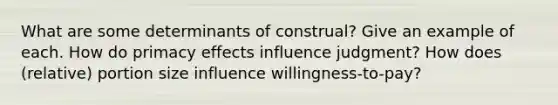 What are some determinants of construal? Give an example of each. How do primacy effects influence judgment? How does (relative) portion size influence willingness-to-pay?