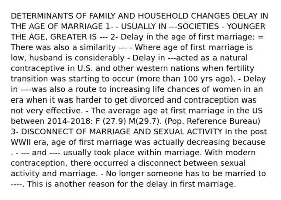 DETERMINANTS OF FAMILY AND HOUSEHOLD CHANGES DELAY IN THE AGE OF MARRIAGE 1- - USUALLY IN ---SOCIETIES - YOUNGER THE AGE, GREATER IS --- 2- Delay in the age of first marriage: = There was also a similarity --- - Where age of first marriage is low, husband is considerably - Delay in ---acted as a natural contraceptive in U.S. and other western nations when fertility transition was starting to occur (more than 100 yrs ago). - Delay in ----was also a route to increasing life chances of women in an era when it was harder to get divorced and contraception was not very effective. - The average age at first marriage in the US between 2014-2018: F (27.9) M(29.7). (Pop. Reference Bureau) 3- DISCONNECT OF MARRIAGE AND SEXUAL ACTIVITY In the post WWII era, age of first marriage was actually decreasing because . - --- and ---- usually took place within marriage. With modern contraception, there occurred a disconnect between sexual activity and marriage. - No longer someone has to be married to ----. This is another reason for the delay in first marriage.