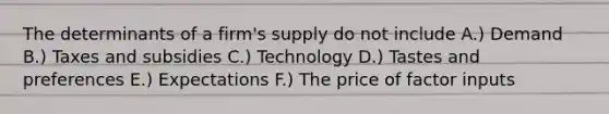 The determinants of a firm's supply do not include A.) Demand B.) Taxes and subsidies C.) Technology D.) Tastes and preferences E.) Expectations F.) The price of factor inputs