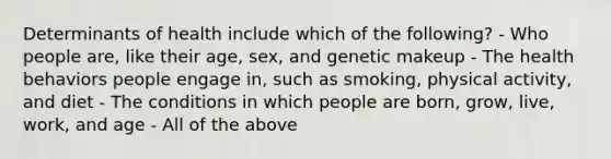 Determinants of health include which of the following? - Who people are, like their age, sex, and genetic makeup - The health behaviors people engage in, such as smoking, physical activity, and diet - The conditions in which people are born, grow, live, work, and age - All of the above