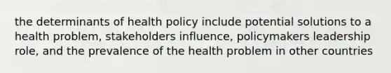 the determinants of health policy include potential solutions to a health problem, stakeholders influence, policymakers leadership role, and the prevalence of the health problem in other countries