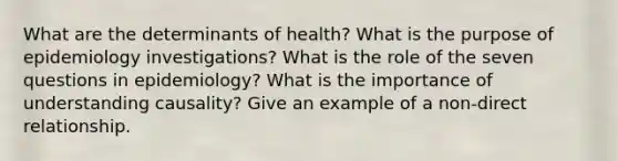 What are the determinants of health? What is the purpose of epidemiology investigations? What is the role of the seven questions in epidemiology? What is the importance of understanding causality? Give an example of a non-direct relationship.