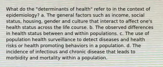 What do the "determinants of health" refer to in the context of epidemiology? a. The general factors such as income, social status, housing, gender and culture that interact to affect one's health status across the life course. b. The observed differences in health status between and within populations. c. The use of population health surveillance to detect diseases and health risks or health promoting behaviors in a population. d. The incidence of infectious and chronic disease that leads to morbidity and mortality within a population.