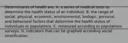 Determinants of health are: A. a series of medical tests to determine the health status of an individual. B. the range of social, physical, economic, environmental, biologic, personal, and behavioral factors that determine the health status of individuals or populations. C. measured according to populations surveys. D. indicators that can be graphed according social stratification.