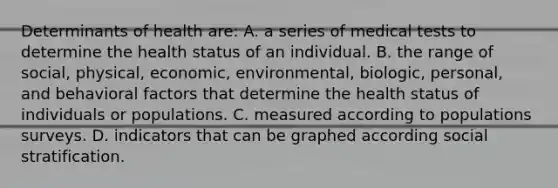 Determinants of health are: A. a series of medical tests to determine the health status of an individual. B. the range of social, physical, economic, environmental, biologic, personal, and behavioral factors that determine the health status of individuals or populations. C. measured according to populations surveys. D. indicators that can be graphed according social stratification.