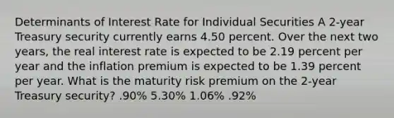 Determinants of Interest Rate for Individual Securities A 2-year Treasury security currently earns 4.50 percent. Over the next two years, the real interest rate is expected to be 2.19 percent per year and the inflation premium is expected to be 1.39 percent per year. What is the maturity risk premium on the 2-year Treasury security? .90% 5.30% 1.06% .92%