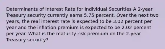 Determinants of Interest Rate for Individual Securities A 2-year Treasury security currently earns 5.75 percent. Over the next two years, the real interest rate is expected to be 3.02 percent per year and the inflation premium is expected to be 2.02 percent per year. What is the maturity risk premium on the 2-year Treasury security?