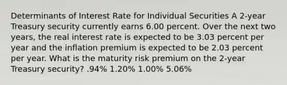 Determinants of Interest Rate for Individual Securities A 2-year Treasury security currently earns 6.00 percent. Over the next two years, the real interest rate is expected to be 3.03 percent per year and the inflation premium is expected to be 2.03 percent per year. What is the maturity risk premium on the 2-year Treasury security? .94% 1.20% 1.00% 5.06%