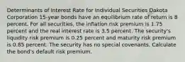 Determinants of Interest Rate for Individual Securities Dakota Corporation 15-year bonds have an equilibrium rate of return is 8 percent. For all securities, the inflation risk premium is 1.75 percent and the real interest rate is 3.5 percent. The security's liquidity risk premium is 0.25 percent and maturity risk premium is 0.85 percent. The security has no special covenants. Calculate the bond's default risk premium.