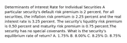 Determinants of Interest Rate for Individual Securities A particular security's default risk premium is 2 percent. For all securities, the inflation risk premium is 2.25 percent and the real interest rate is 3.25 percent. The security's liquidity risk premium is 0.50 percent and maturity risk premium is 0.75 percent.The security has no special covenants. What is the security's equilibrium rate of return? A. 1.75% B. 8.00% C. 8.25% D. 8.75%