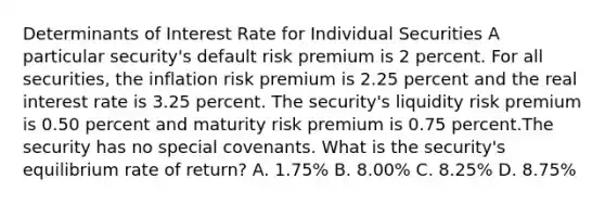 Determinants of Interest Rate for Individual Securities A particular security's default risk premium is 2 percent. For all securities, the inflation risk premium is 2.25 percent and the real interest rate is 3.25 percent. The security's liquidity risk premium is 0.50 percent and maturity risk premium is 0.75 percent.The security has no special covenants. What is the security's equilibrium rate of return? A. 1.75% B. 8.00% C. 8.25% D. 8.75%