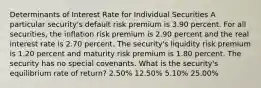 Determinants of Interest Rate for Individual Securities A particular security's default risk premium is 3.90 percent. For all securities, the inflation risk premium is 2.90 percent and the real interest rate is 2.70 percent. The security's liquidity risk premium is 1.20 percent and maturity risk premium is 1.80 percent. The security has no special covenants. What is the security's equilibrium rate of return? 2.50% 12.50% 5.10% 25.00%