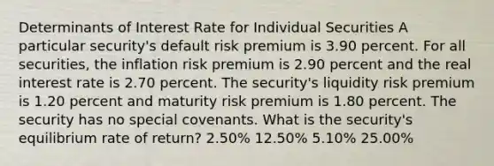 Determinants of Interest Rate for Individual Securities A particular security's default risk premium is 3.90 percent. For all securities, the inflation risk premium is 2.90 percent and the real interest rate is 2.70 percent. The security's liquidity risk premium is 1.20 percent and maturity risk premium is 1.80 percent. The security has no special covenants. What is the security's equilibrium rate of return? 2.50% 12.50% 5.10% 25.00%