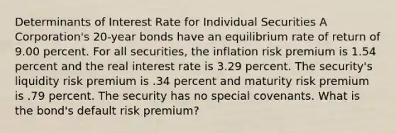 Determinants of Interest Rate for Individual Securities A Corporation's 20-year bonds have an equilibrium rate of return of 9.00 percent. For all securities, the inflation risk premium is 1.54 percent and the real interest rate is 3.29 percent. The security's liquidity risk premium is .34 percent and maturity risk premium is .79 percent. The security has no special covenants. What is the bond's default risk premium?