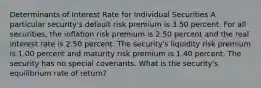 Determinants of Interest Rate for Individual Securities A particular security's default risk premium is 3.50 percent. For all securities, the inflation risk premium is 2.50 percent and the real interest rate is 2.50 percent. The security's liquidity risk premium is 1.00 percent and maturity risk premium is 1.40 percent. The security has no special covenants. What is the security's equilibrium rate of return?