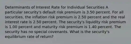 Determinants of Interest Rate for Individual Securities A particular security's default risk premium is 3.50 percent. For all securities, the inflation risk premium is 2.50 percent and the real interest rate is 2.50 percent. The security's liquidity risk premium is 1.00 percent and maturity risk premium is 1.40 percent. The security has no special covenants. What is the security's equilibrium rate of return?