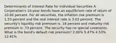 Determinants of Interest Rate for Individual Securities A Corporation's 10-year bonds have an equilibrium rate of return of 10.00 percent. For all securities, the inflation risk premium is 1.53 percent and the real interest rate is 3.03 percent. The security's liquidity risk premium is .18 percent and maturity risk premium is .73 percent. The security has no special covenants. What is the bond's default risk premium? 2.00% 5.47% 4.53% 12.41%