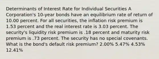 Determinants of Interest Rate for Individual Securities A Corporation's 10-year bonds have an equilibrium rate of return of 10.00 percent. For all securities, the inflation risk premium is 1.53 percent and the real interest rate is 3.03 percent. The security's liquidity risk premium is .18 percent and maturity risk premium is .73 percent. The security has no special covenants. What is the bond's default risk premium? 2.00% 5.47% 4.53% 12.41%